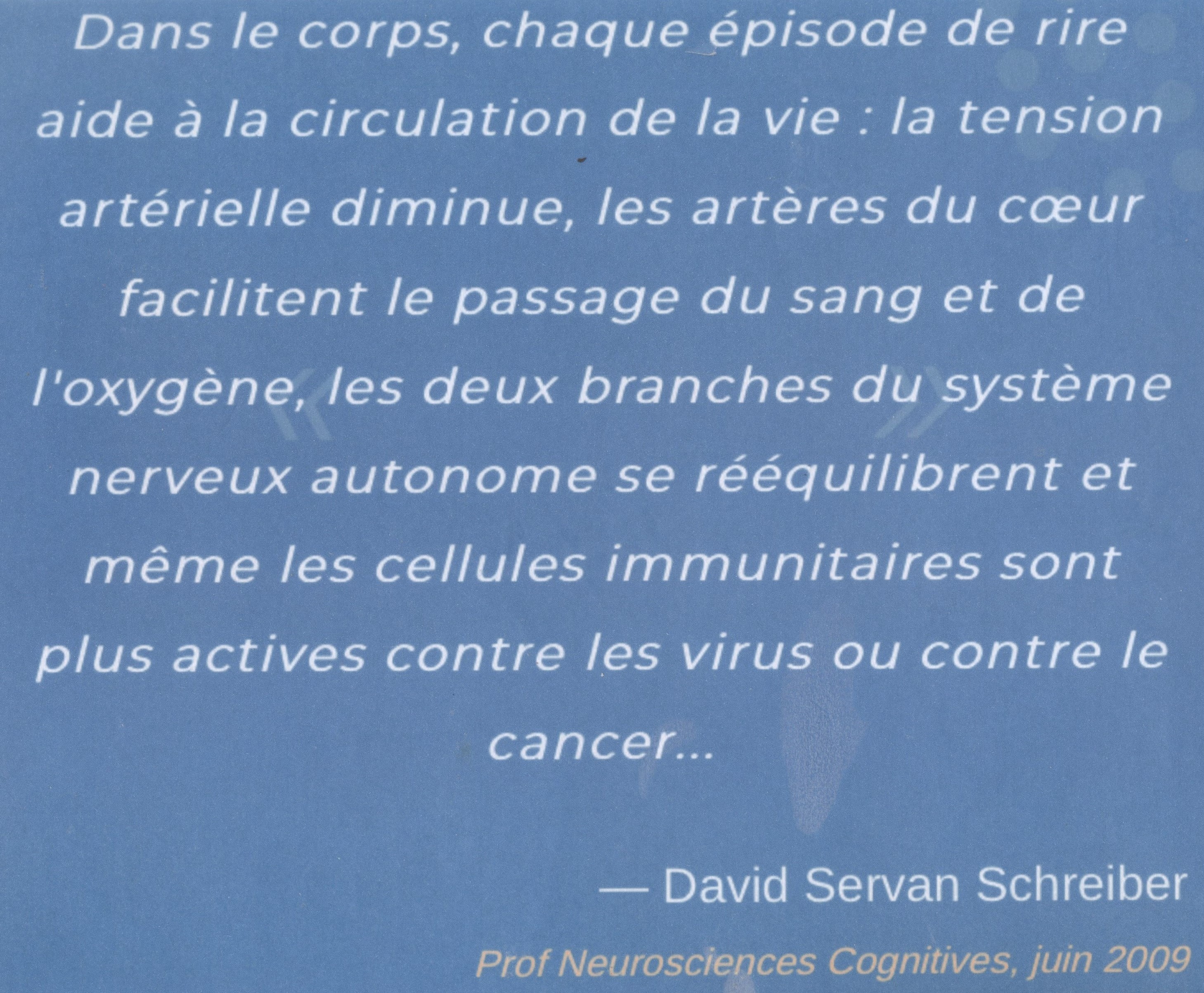 Dans le corps, chaque épisode de rire aide à la circulation de la vie : la tension artérielle diminue, les artères du cœur facilitent le passage du sang et de l'oxygène, les deux branches du système nerveux autonome se rééquilibrent et même les cellules immunitaires sont plus actives contre les virus et contre le cancer... David Servan Schreiber